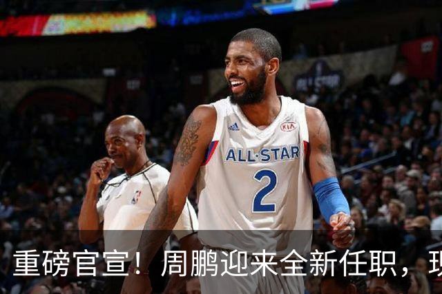 重磅官宣！周鹏迎来全新任职，现身广东携手易建联，薪资报酬出乎意料